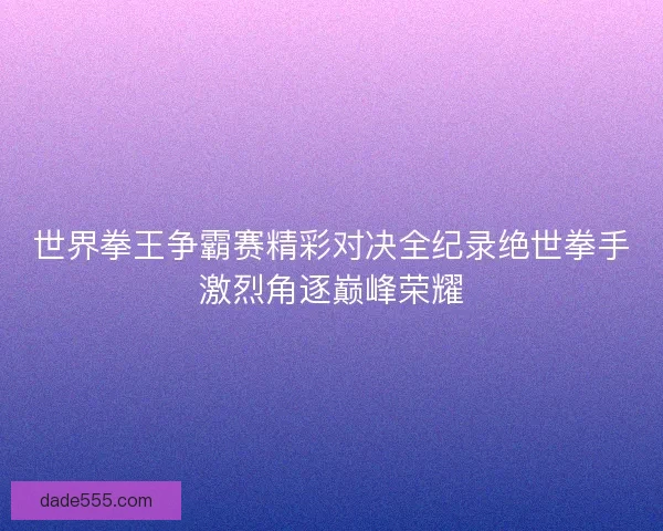 世界拳王争霸赛精彩对决全纪录绝世拳手激烈角逐巅峰荣耀