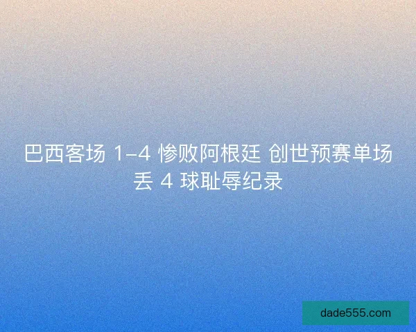 巴西客场 1-4 惨败阿根廷 创世预赛单场丢 4 球耻辱纪录