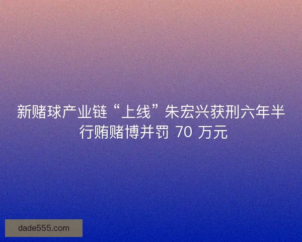 新赌球产业链 “上线” 朱宏兴获刑六年半 行贿赌博并罚 70 万元