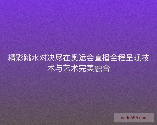 精彩跳水对决尽在奥运会直播全程呈现技术与艺术完美融合