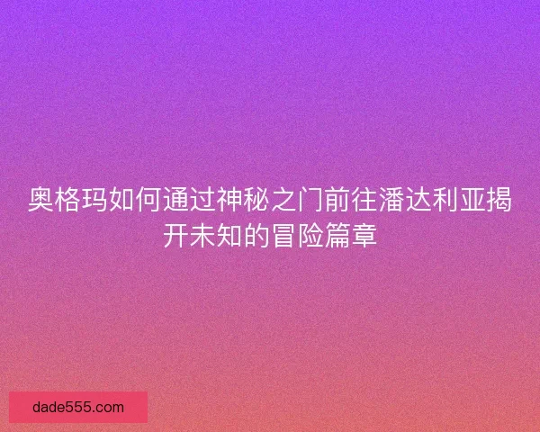 奥格玛如何通过神秘之门前往潘达利亚揭开未知的冒险篇章