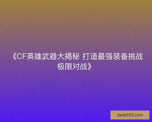 《CF英雄武器大揭秘 打造最强装备挑战极限对战》