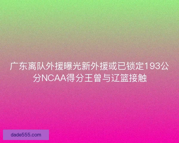广东离队外援曝光新外援或已锁定193公分NCAA得分王曾与辽篮接触