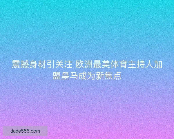 震撼身材引关注 欧洲最美体育主持人加盟皇马成为新焦点 震撼身材引关注 欧洲最美体育主持人加盟皇马成为新焦点