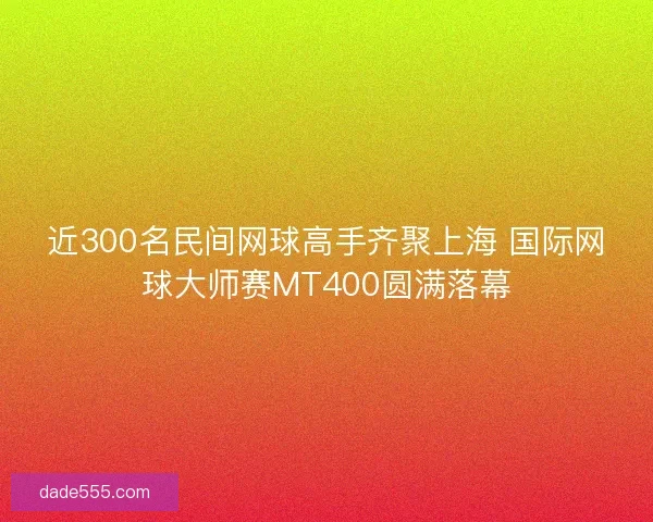 近300名民间网球高手齐聚上海 国际网球大师赛MT400圆满落幕