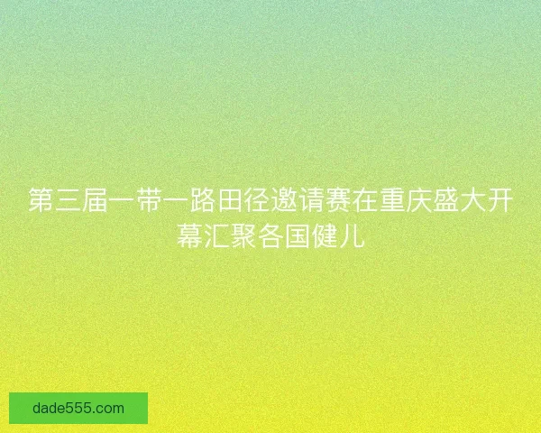 第三届一带一路田径邀请赛在重庆盛大开幕汇聚各国健儿