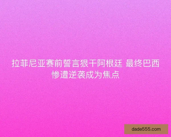 拉菲尼亚赛前誓言狠干阿根廷 最终巴西惨遭逆袭成为焦点