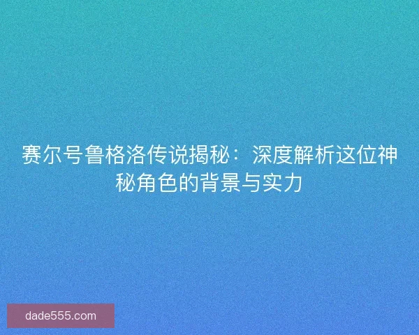 赛尔号鲁格洛传说揭秘:深度解析这位神秘角色的背景与实力 赛尔号鲁格洛传说揭秘:深度解析这位神秘角色的背景与实力