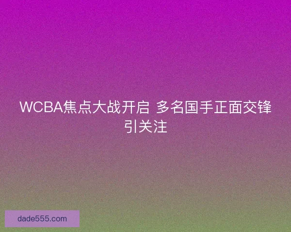 WCBA焦点大战开启 多名国手正面交锋引关注 WCBA焦点大战开启 多名国手正面交锋引关注