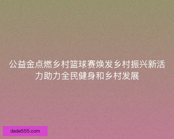公益金点燃乡村篮球赛焕发乡村振兴新活力助力全民健身和乡村发展 公益金点燃乡村篮球赛焕发乡村振兴新活力助力全民健身和乡村发展