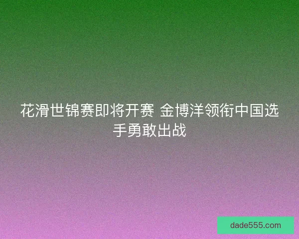 花滑世锦赛即将开赛 金博洋领衔中国选手勇敢出战 花滑世锦赛即将开赛 金博洋领衔中国选手勇敢出战