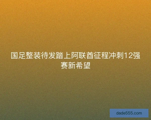 国足整装待发踏上阿联酋征程冲刺12强赛新希望 国足整装待发踏上阿联酋征程冲刺12强赛新希望