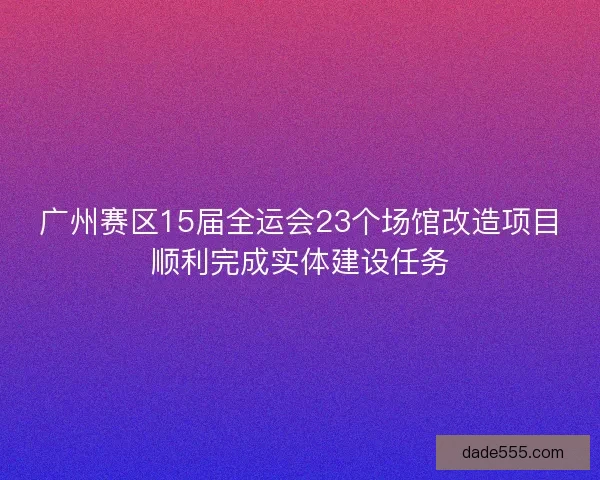 广州赛区15届全运会23个场馆改造项目顺利完成实体建设任务