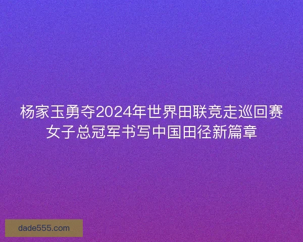 杨家玉勇夺2024年世界田联竞走巡回赛女子总冠军书写中国田径新篇章 杨家玉勇夺2024年世界田联竞走巡回赛女子总冠军书写中国田径新篇章
