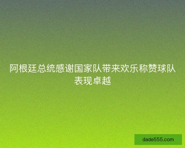阿根廷总统感谢国家队带来欢乐称赞球队表现卓越 阿根廷总统感谢国家队带来欢乐称赞球队表现卓越